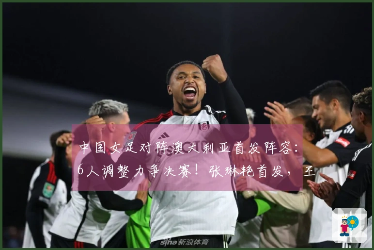 中国女足对阵澳大利亚首发阵容：6人调整力争决赛！张琳艳首发，王妍雯替代王霜