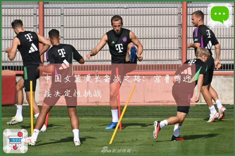 中国女篮漫长备战之路：宫鲁鸣迎接决定性挑战