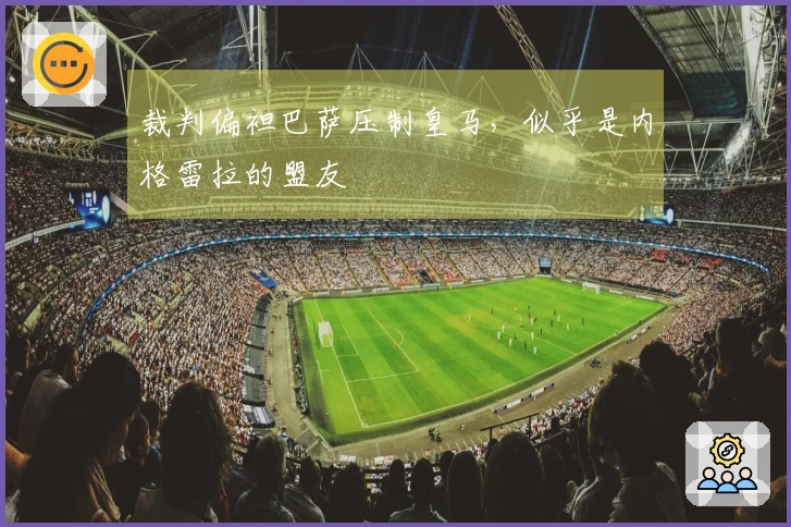 裁判偏袒巴萨压制皇马，似乎是内格雷拉的盟友