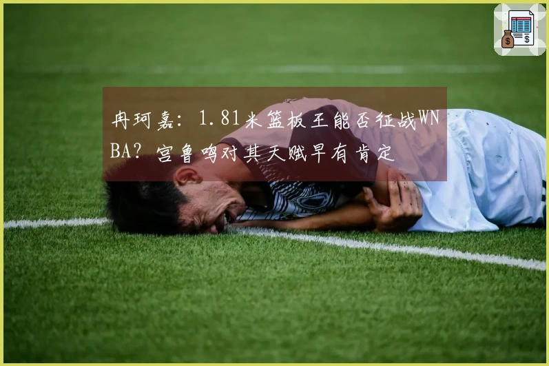 冉珂嘉：1.81米篮板王能否征战WNBA？宫鲁鸣对其天赋早有肯定