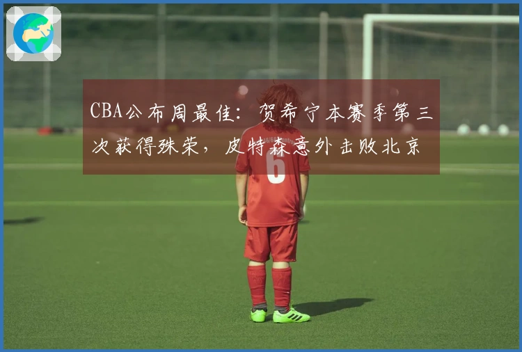 CBA公布周最佳：贺希宁本赛季第三次获得殊荣，皮特森意外击败北京