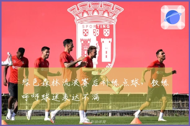 绿色森林流浪赛后补练点球，教练呼吁球迷表达不满