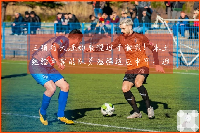 三镇对大连的表现过于激烈！本土经验丰富的队员勉强适应中甲，迎战蓉城恐遭三连败