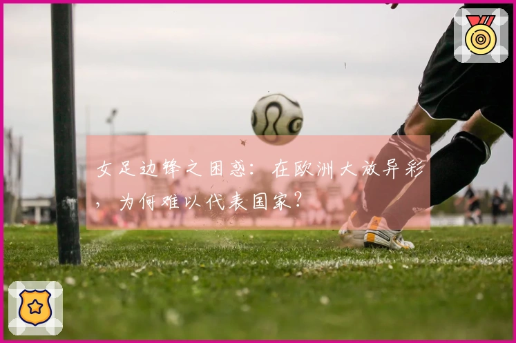 女足边锋之困惑：在欧洲大放异彩，为何难以代表国家？