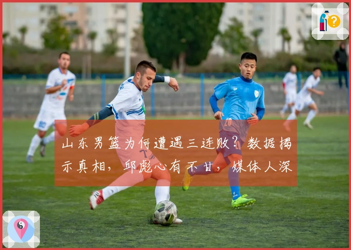 山东男篮为何遭遇三连败？数据揭示真相，邱彪心有不甘，媒体人深感无奈