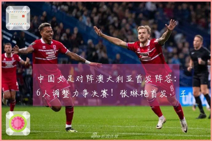 中国女足对阵澳大利亚首发阵容：6人调整力争决赛！张琳艳首发，王妍雯替代王霜