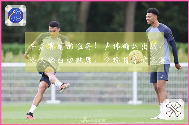 季后赛前的准备！卢伟确认出战，洛夫顿白边缺席，今晚将享受比赛