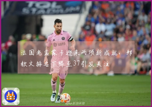 法国老孟蒙卡迎来两项新成就，郑钦文排名下降至37引发关注
