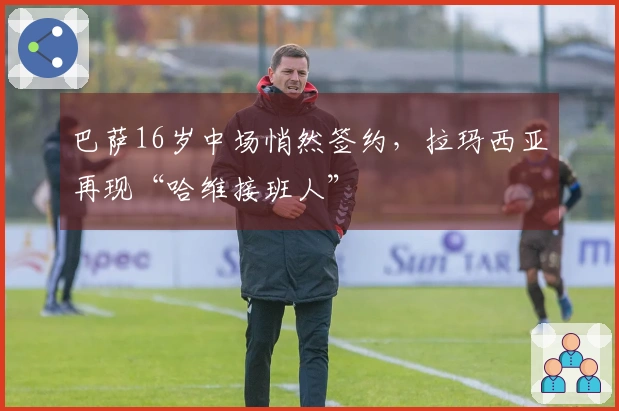 巴萨16岁中场悄然签约，拉玛西亚再现“哈维接班人”