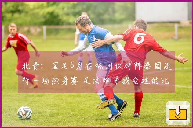 北青：国足6月在杭州仅对阵泰国进行一场热身赛 足协难寻找合适的比赛对手