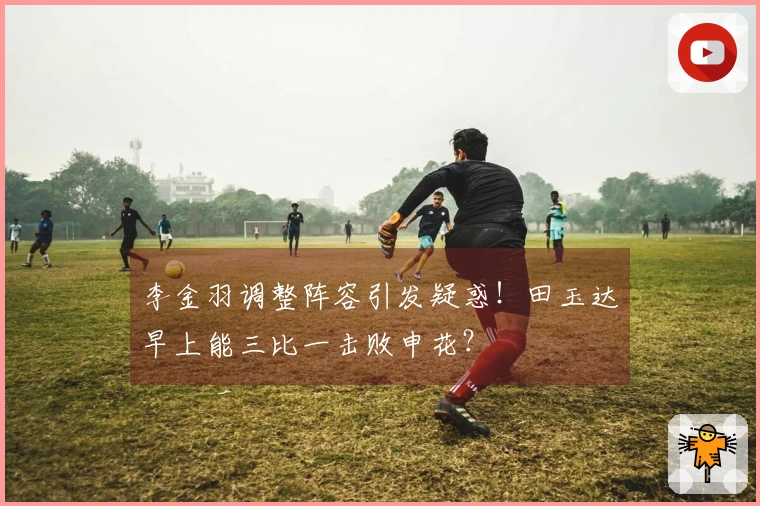 李金羽调整阵容引发疑惑！田玉达早上能三比一击败申花？